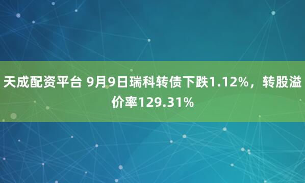 天成配资平台 9月9日瑞科转债下跌1.12%，转股溢价率129.31%
