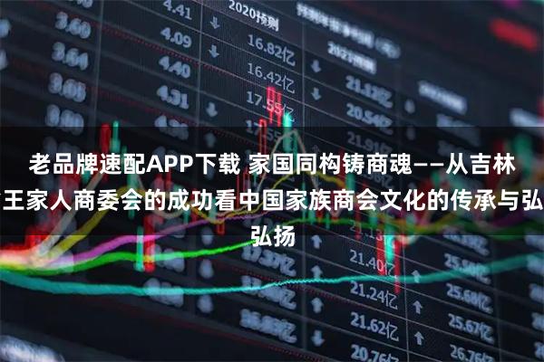 老品牌速配APP下载 家国同构铸商魂——从吉林省王家人商委会的成功看中国家族商会文化的传承与弘扬