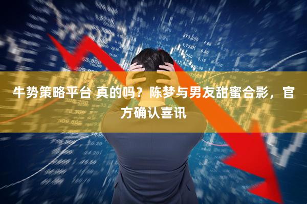 牛势策略平台 真的吗？陈梦与男友甜蜜合影，官方确认喜讯