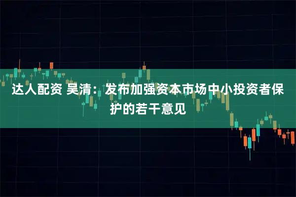 达人配资 吴清：发布加强资本市场中小投资者保护的若干意见