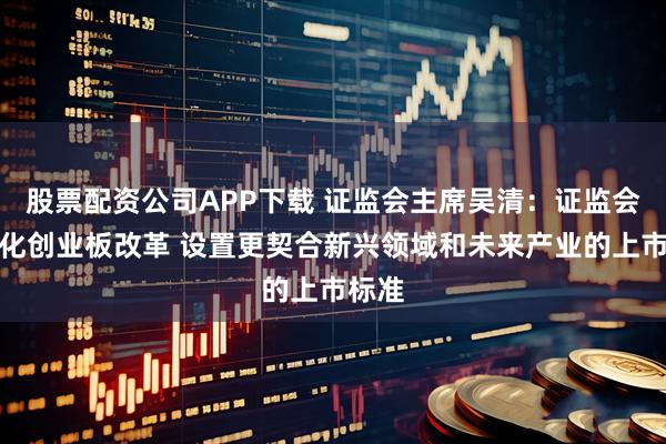 股票配资公司APP下载 证监会主席吴清：证监会将深化创业板改革 设置更契合新兴领域和未来产业的上市标准