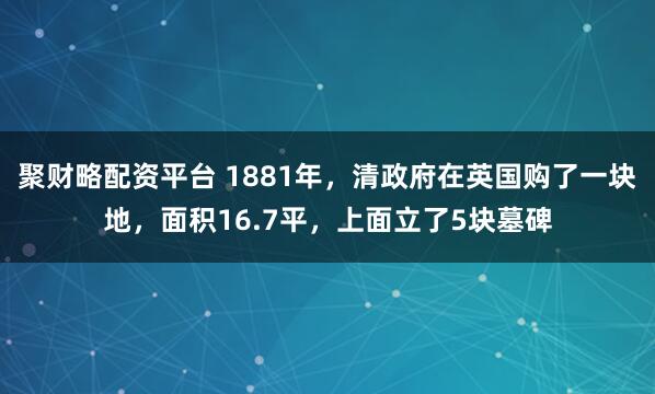 聚财略配资平台 1881年,清政府在英国购了一块地,面积16.7平,上面立了5块墓碑