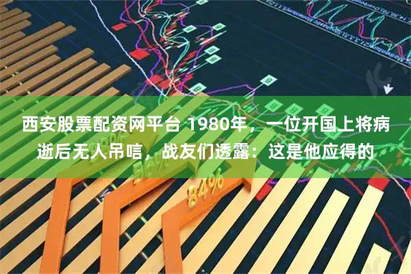 西安股票配资网平台 1980年，一位开国上将病逝后无人吊唁，战友们透露：这是他应得的