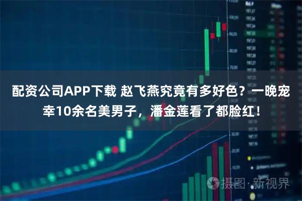 配资公司APP下载 赵飞燕究竟有多好色？一晚宠幸10余名美男子，潘金莲看了都脸红！