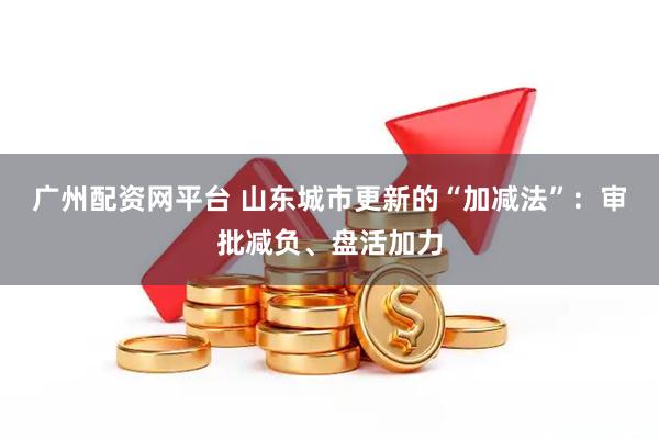 广州配资网平台 山东城市更新的“加减法”:审批减负、盘活加力