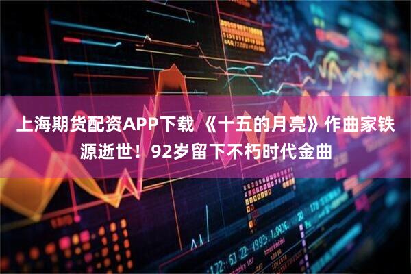 上海期货配资APP下载 《十五的月亮》作曲家铁源逝世！92岁留下不朽时代金曲
