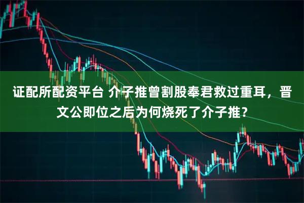 证配所配资平台 介子推曾割股奉君救过重耳，晋文公即位之后为何烧死了介子推？