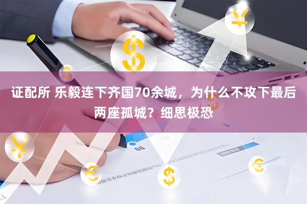 证配所 乐毅连下齐国70余城，为什么不攻下最后两座孤城？细思极恐