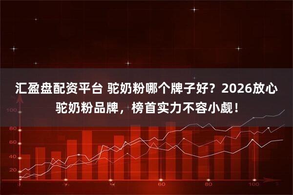 汇盈盘配资平台 驼奶粉哪个牌子好？2026放心驼奶粉品牌，榜首实力不容小觑！