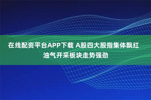 在线配资平台APP下载 A股四大股指集体飘红  油气开采板块走势强劲