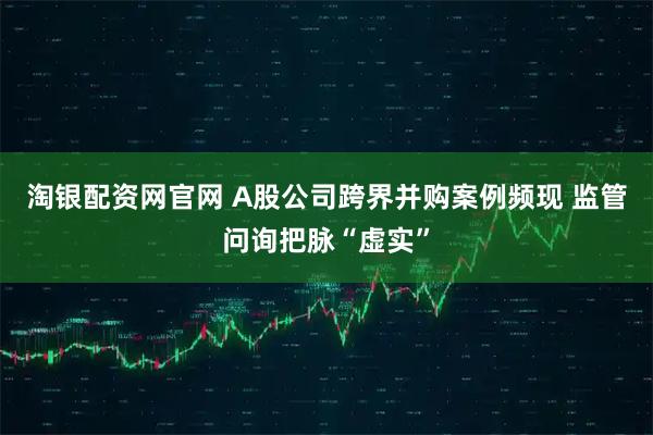 淘银配资网官网 A股公司跨界并购案例频现 监管问询把脉“虚实”