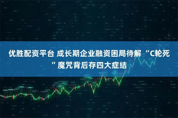 优胜配资平台 成长期企业融资困局待解 “C轮死”魔咒背后存四大症结