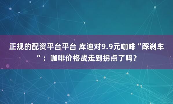 正规的配资平台平台 库迪对9.9元咖啡“踩刹车”：咖啡价格战走到拐点了吗？